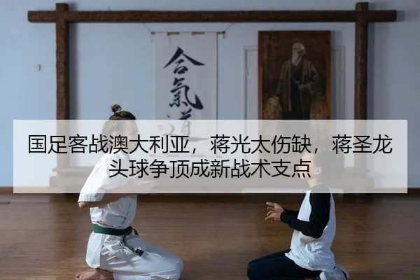 国足客战澳大利亚，蒋光太伤缺，蒋圣龙头球争顶成新战术支点