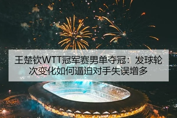 王楚钦WTT冠军赛男单夺冠：发球轮次变化如何逼迫对手失误增多